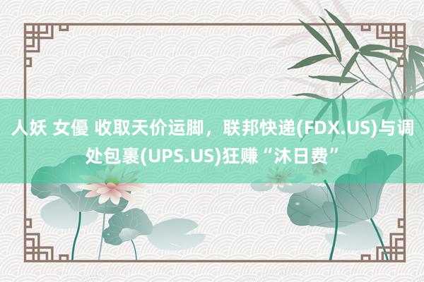 人妖 女優 收取天价运脚，联邦快递(FDX.US)与调处包裹(UPS.US)狂赚“沐日费”