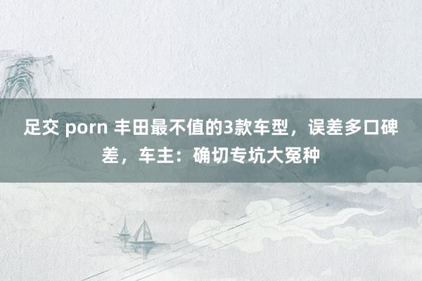 足交 porn 丰田最不值的3款车型，误差多口碑差，车主：确切专坑大冤种