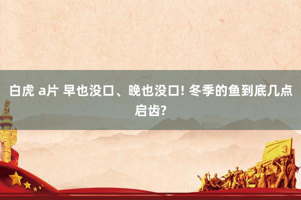 白虎 a片 早也没口、晚也没口! 冬季的鱼到底几点启齿?