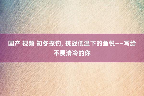 国产 视频 初冬探钓， 挑战低温下的鱼悦——写给不畏清冷的你