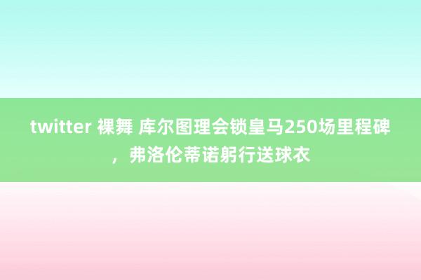 twitter 裸舞 库尔图理会锁皇马250场里程碑，弗洛伦蒂诺躬行送球衣