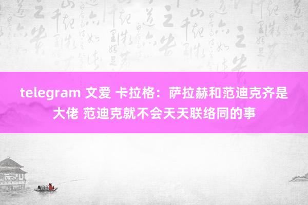 telegram 文爱 卡拉格：萨拉赫和范迪克齐是大佬 范迪克就不会天天联络同的事