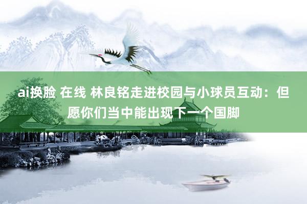 ai换脸 在线 林良铭走进校园与小球员互动：但愿你们当中能出现下一个国脚