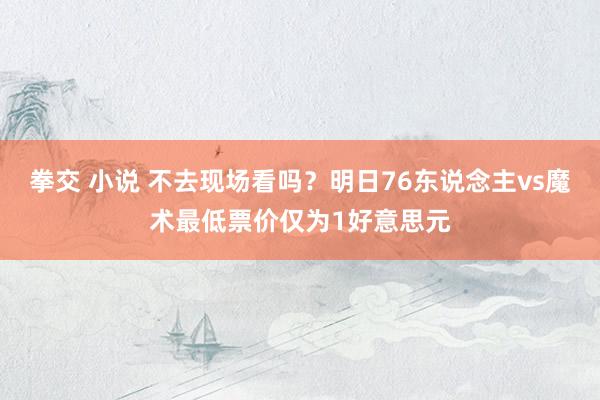 拳交 小说 不去现场看吗？明日76东说念主vs魔术最低票价仅为1好意思元
