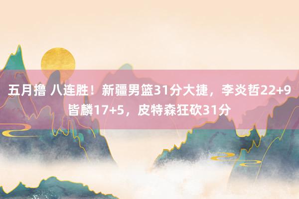 五月撸 八连胜！新疆男篮31分大捷，李炎哲22+9皆麟17+5，皮特森狂砍31分