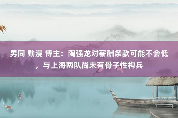 男同 動漫 博主：陶强龙对薪酬条款可能不会低，与上海两队尚未有骨子性构兵