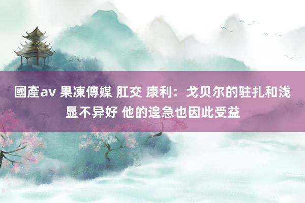 國產av 果凍傳媒 肛交 康利：戈贝尔的驻扎和浅显不异好 他的遑急也因此受益