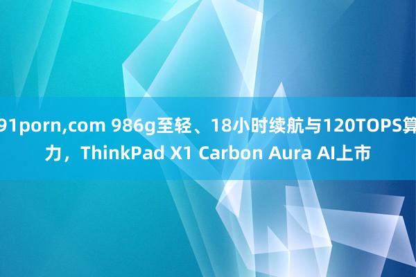 91porn，com 986g至轻、18小时续航与120TOPS算力，ThinkPad X1 Carbon Aura AI上市