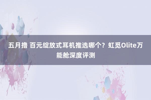 五月撸 百元绽放式耳机推选哪个？虹觅Olite万能舱深度评测