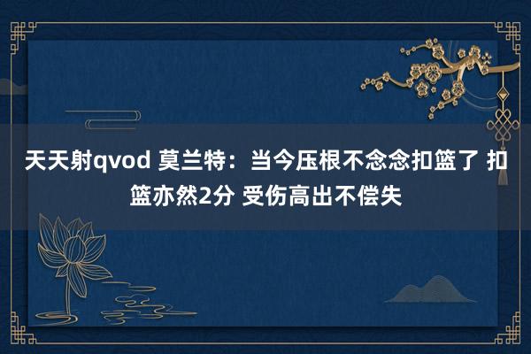 天天射qvod 莫兰特：当今压根不念念扣篮了 扣篮亦然2分 受伤高出不偿失