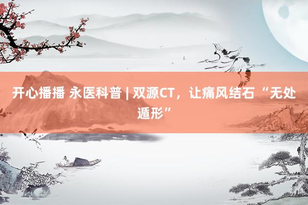 开心播播 永医科普 | 双源CT，让痛风结石 “无处遁形”