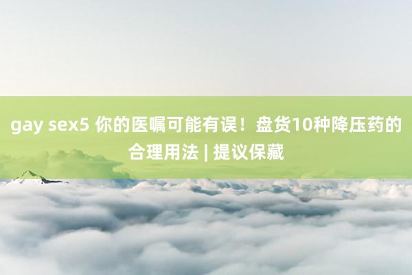 gay sex5 你的医嘱可能有误！盘货10种降压药的合理用法 | 提议保藏