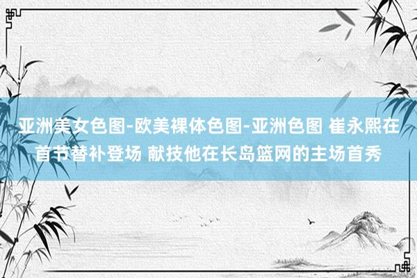 亚洲美女色图-欧美裸体色图-亚洲色图 崔永熙在首节替补登场 献技他在长岛篮网的主场首秀