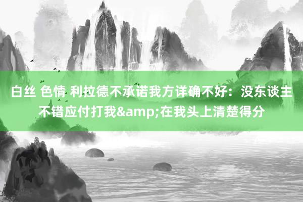 白丝 色情 利拉德不承诺我方详确不好：没东谈主不错应付打我&在我头上清楚得分
