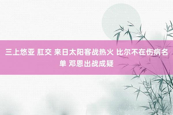 三上悠亚 肛交 来日太阳客战热火 比尔不在伤病名单 邓恩出战成疑