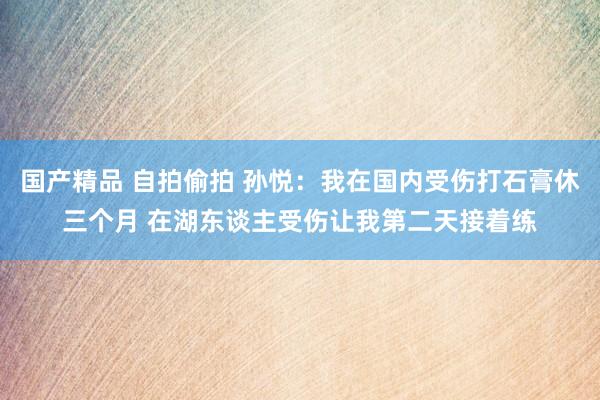 国产精品 自拍偷拍 孙悦：我在国内受伤打石膏休三个月 在湖东谈主受伤让我第二天接着练