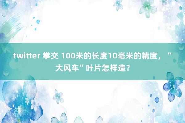 twitter 拳交 100米的长度10毫米的精度，“大风车”叶片怎样造？
