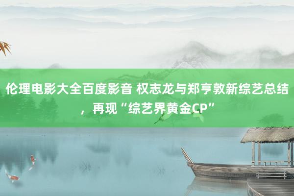 伦理电影大全百度影音 权志龙与郑亨敦新综艺总结，再现“综艺界黄金CP”