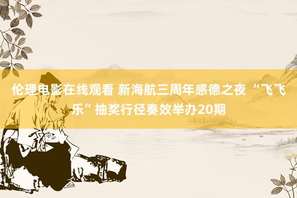 伦理电影在线观看 新海航三周年感德之夜 “飞飞乐”抽奖行径奏效举办20期