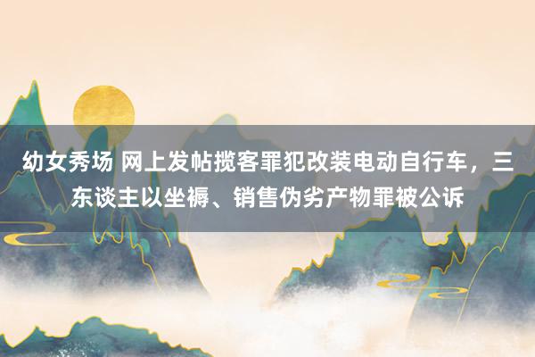 幼女秀场 网上发帖揽客罪犯改装电动自行车，三东谈主以坐褥、销售伪劣产物罪被公诉