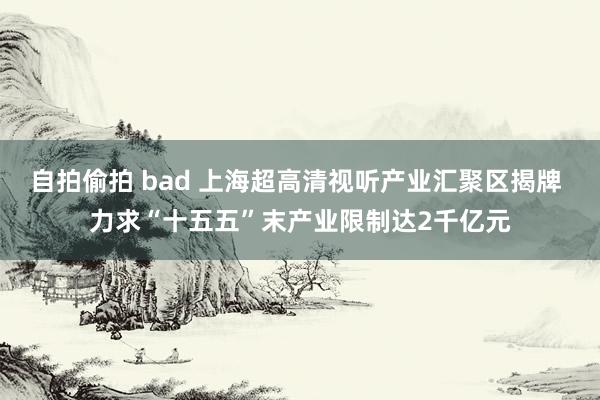 自拍偷拍 bad 上海超高清视听产业汇聚区揭牌 力求“十五五”末产业限制达2千亿元