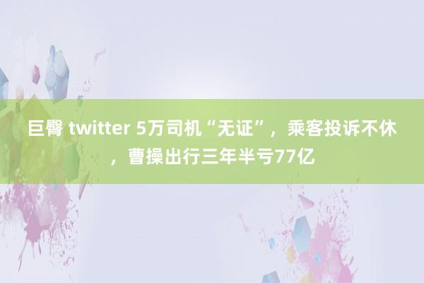 巨臀 twitter 5万司机“无证”，乘客投诉不休，曹操出行三年半亏77亿