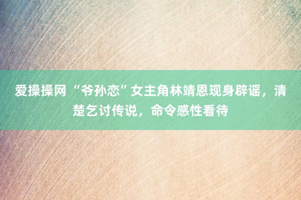 爱操操网 “爷孙恋”女主角林靖恩现身辟谣，清楚乞讨传说，命令感性看待