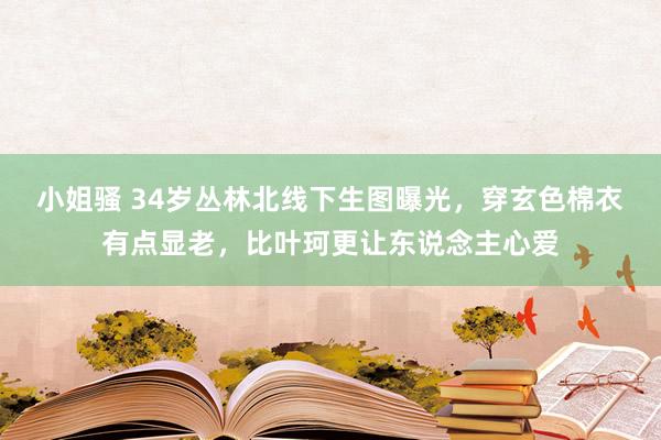 小姐骚 34岁丛林北线下生图曝光，穿玄色棉衣有点显老，比叶珂更让东说念主心爱
