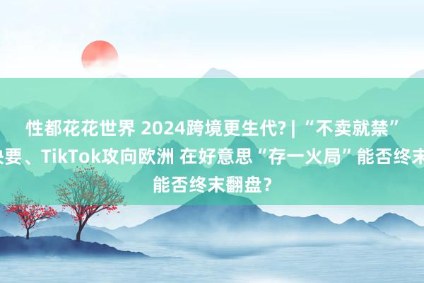 性都花花世界 2024跨境更生代? | “不卖就禁”大限快要、TikTok攻向欧洲 在好意思“存一火局”能否终末翻盘？