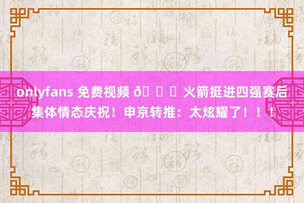 onlyfans 免费视频 😍火箭挺进四强赛后集体情态庆祝！申京转推：太炫耀了！！！