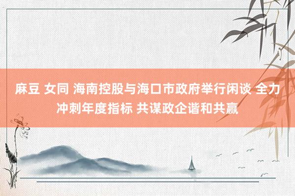 麻豆 女同 海南控股与海口市政府举行闲谈 全力冲刺年度指标 共谋政企谐和共赢