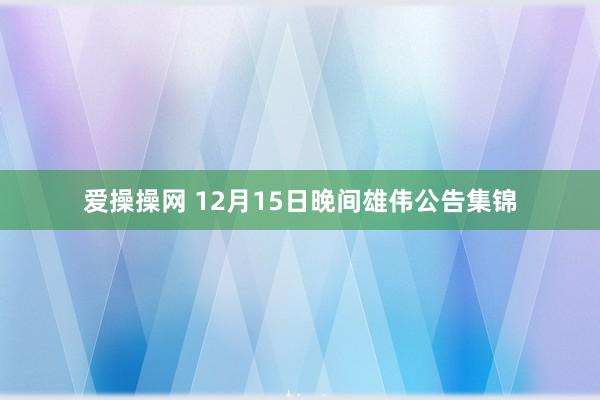 爱操操网 12月15日晚间雄伟公告集锦