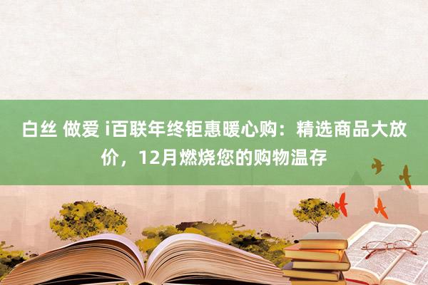 白丝 做爱 i百联年终钜惠暖心购：精选商品大放价，12月燃烧您的购物温存
