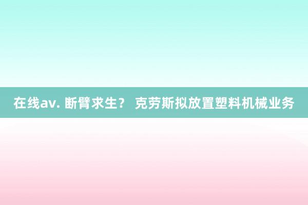 在线av. 断臂求生？ 克劳斯拟放置塑料机械业务