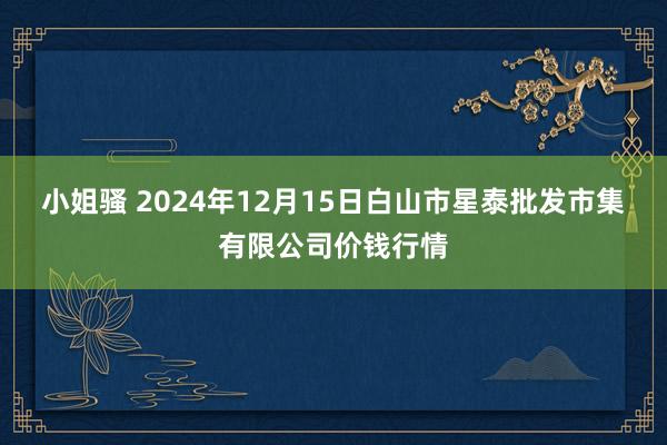小姐骚 2024年12月15日白山市星泰批发市集有限公司价钱行情