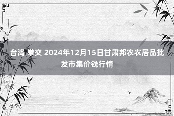 台灣 拳交 2024年12月15日甘肃邦农农居品批发市集价钱行情