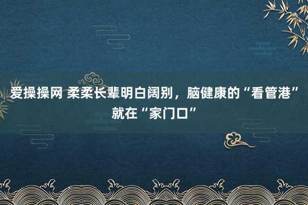 爱操操网 柔柔长辈明白阔别，脑健康的“看管港”就在“家门口”