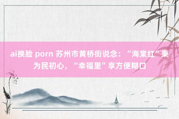 ai换脸 porn 苏州市黄桥街说念：“海棠红”秉为民初心，“幸福里”享方便糊口