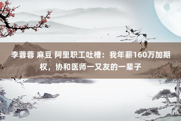 李蓉蓉 麻豆 阿里职工吐槽：我年薪160万加期权，协和医师一又友的一辈子