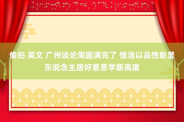 偷拍 英文 广州谈论周圆满完了 恒洁以品性彰显东说念主居好意思学新高度