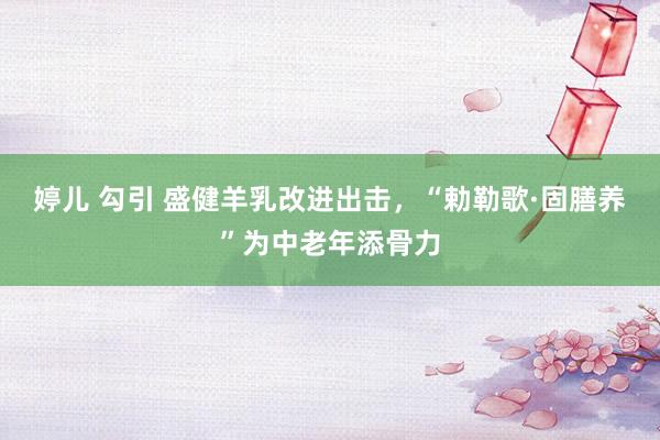 婷儿 勾引 盛健羊乳改进出击，“勅勒歌·固膳养”为中老年添骨力