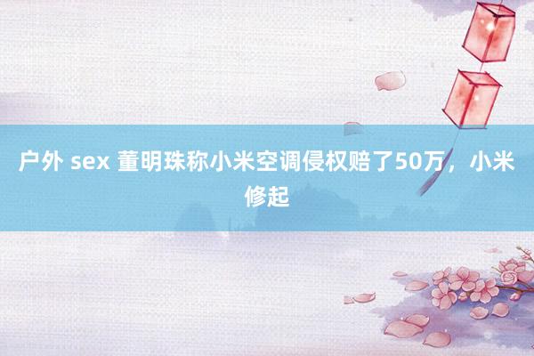 户外 sex 董明珠称小米空调侵权赔了50万，小米修起