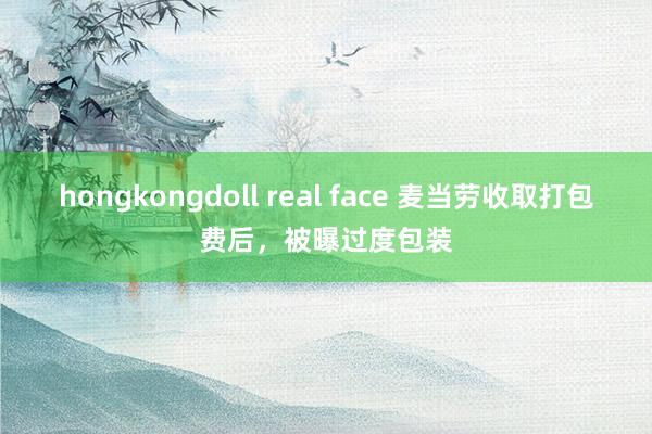 hongkongdoll real face 麦当劳收取打包费后，被曝过度包装