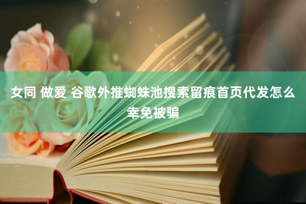 女同 做爱 谷歌外推蜘蛛池搜索留痕首页代发怎么幸免被骗