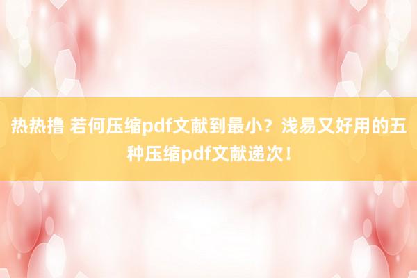 热热撸 若何压缩pdf文献到最小？浅易又好用的五种压缩pdf文献递次！