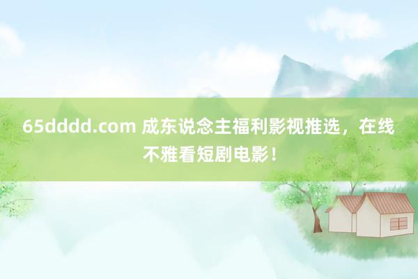 65dddd.com 成东说念主福利影视推选，在线不雅看短剧电影！