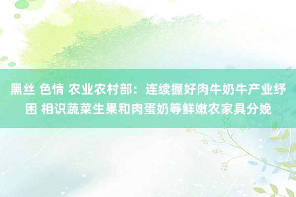 黑丝 色情 农业农村部：连续握好肉牛奶牛产业纾困 相识蔬菜生果和肉蛋奶等鲜嫩农家具分娩