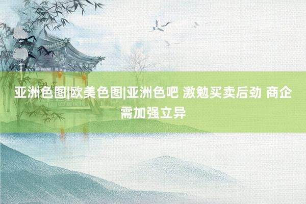 亚洲色图|欧美色图|亚洲色吧 激勉买卖后劲 商企需加强立异