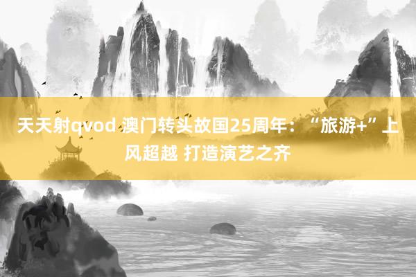 天天射qvod 澳门转头故国25周年：“旅游+”上风超越 打造演艺之齐