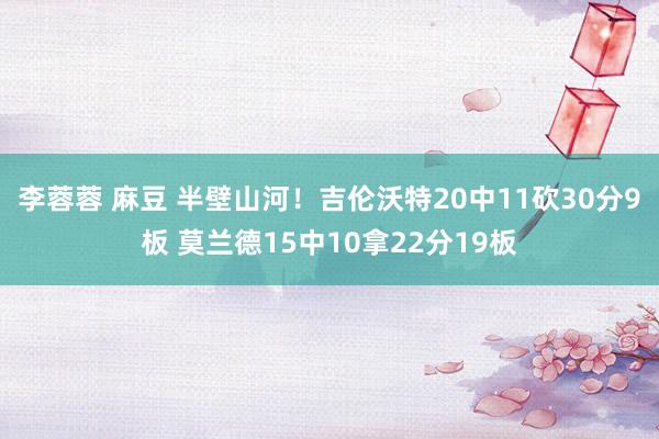 李蓉蓉 麻豆 半壁山河！吉伦沃特20中11砍30分9板 莫兰德15中10拿22分19板